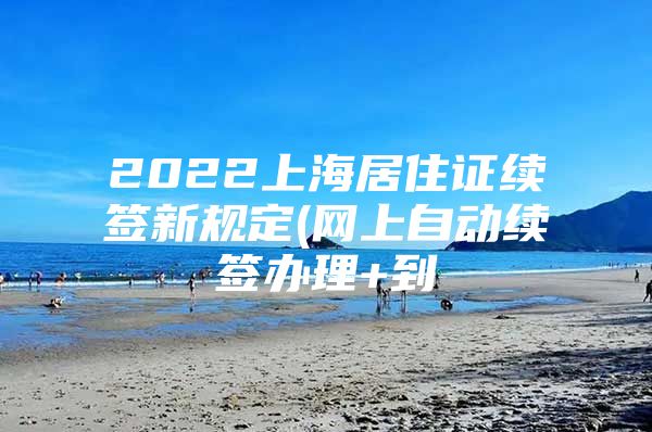 2022上海居住证续签新规定(网上自动续签办理+到