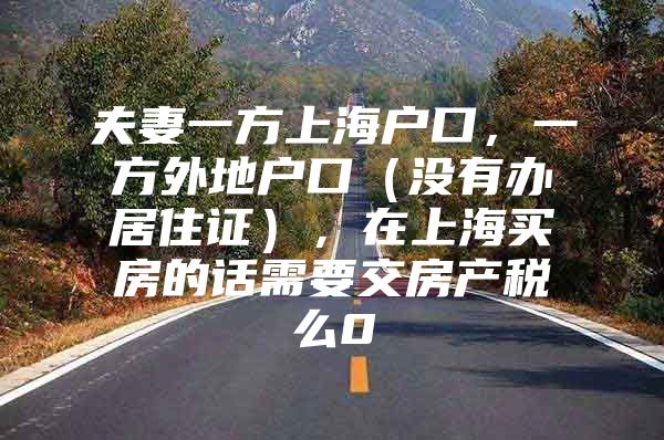 夫妻一方上海户口，一方外地户口（没有办居住证），在上海买房的话需要交房产税么0