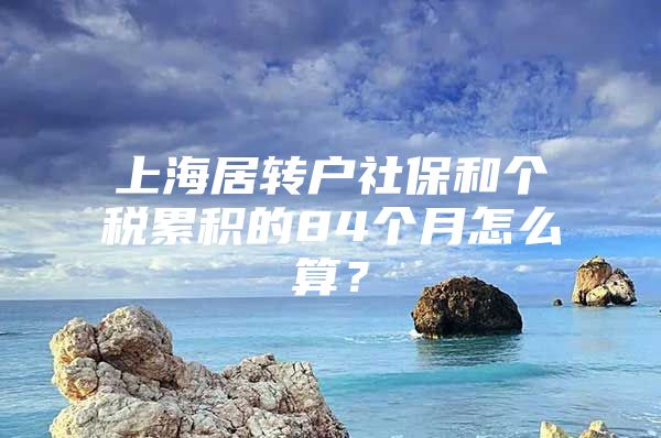 上海居转户社保和个税累积的84个月怎么算？