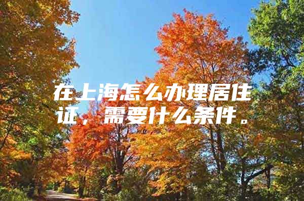 在上海怎么办理居住证，需要什么条件。