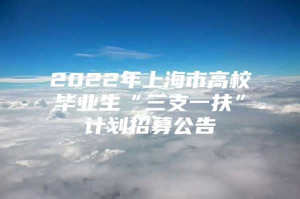 2022年上海市高校毕业生“三支一扶”计划招募公告