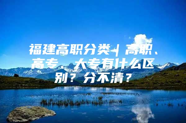 福建高职分类｜高职、高专、大专有什么区别？分不清？