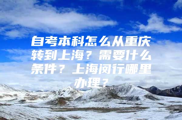 自考本科怎么从重庆转到上海？需要什么条件？上海闵行哪里办理？