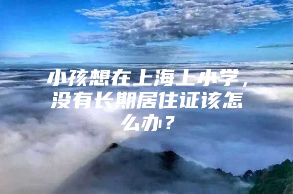 小孩想在上海上小学，没有长期居住证该怎么办？