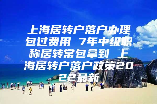 上海居转户落户办理包过费用 7年中级职称居转常包拿到 上海居转户落户政策2022最新