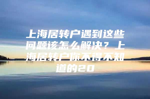 上海居转户遇到这些问题该怎么解决？上海居转户你不得不知道的20