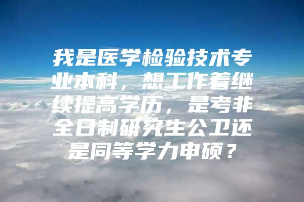 我是医学检验技术专业本科，想工作着继续提高学历，是考非全日制研究生公卫还是同等学力申硕？