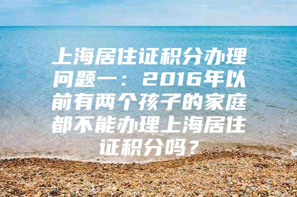 上海居住证积分办理问题一：2016年以前有两个孩子的家庭都不能办理上海居住证积分吗？