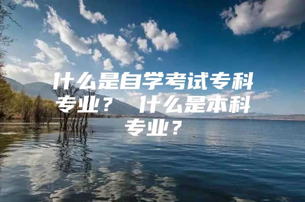 什么是自学考试专科专业？ 什么是本科专业？