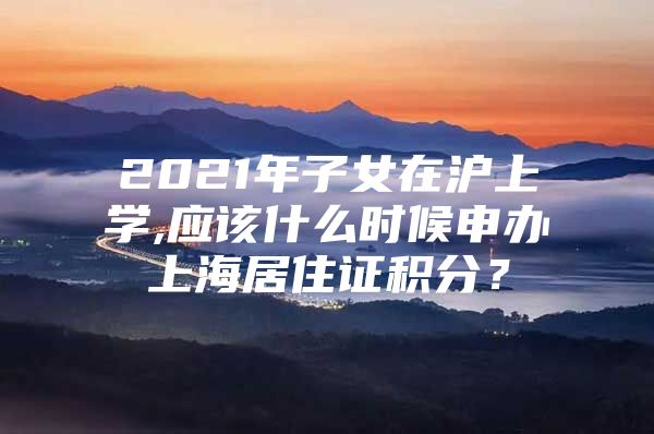 2021年子女在沪上学,应该什么时候申办上海居住证积分？