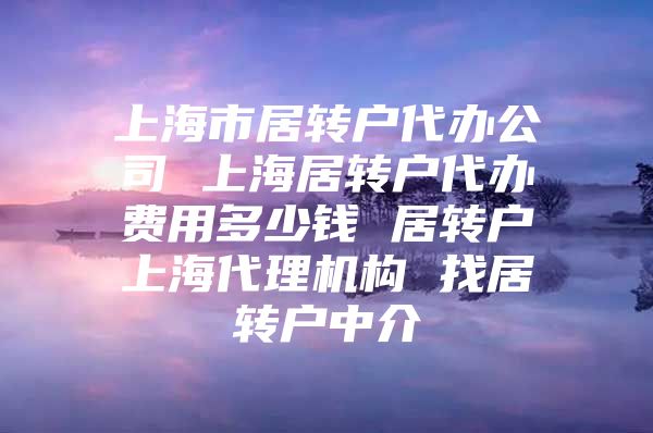 上海市居转户代办公司 上海居转户代办费用多少钱 居转户上海代理机构 找居转户中介