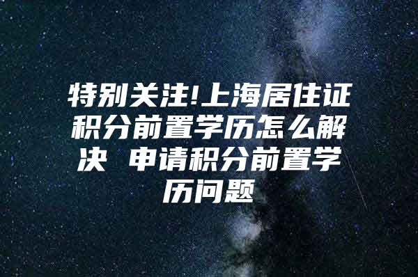 特别关注!上海居住证积分前置学历怎么解决 申请积分前置学历问题