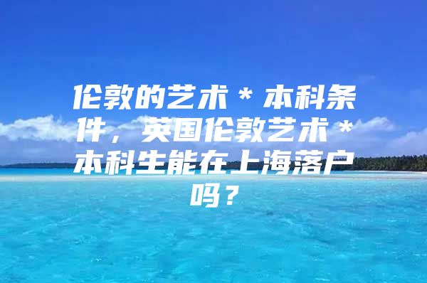 伦敦的艺术＊本科条件，英国伦敦艺术＊本科生能在上海落户吗？