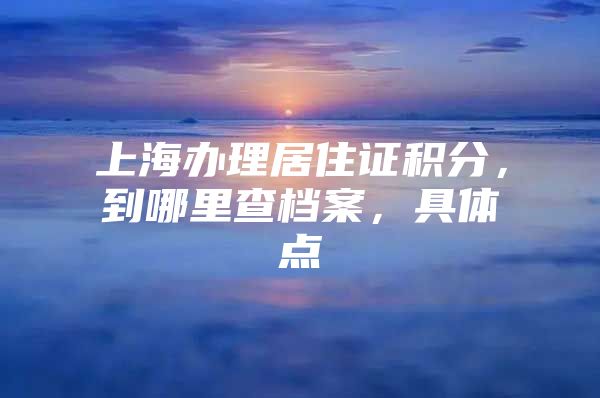 上海办理居住证积分，到哪里查档案，具体点