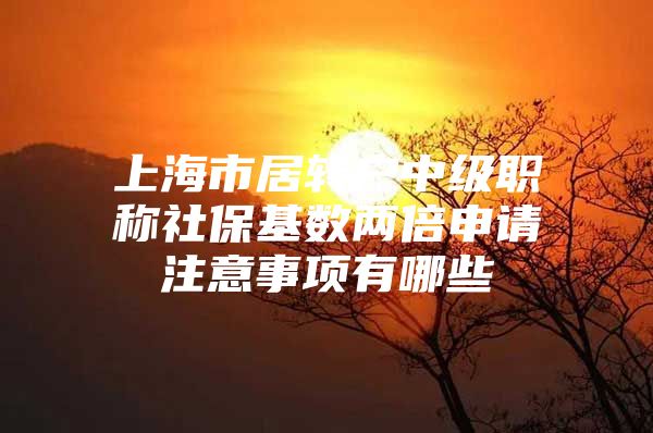 上海市居转户中级职称社保基数两倍申请注意事项有哪些