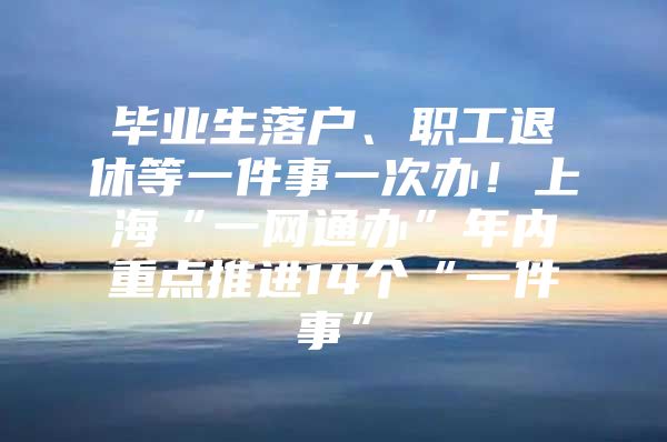 毕业生落户、职工退休等一件事一次办！上海“一网通办”年内重点推进14个“一件事”