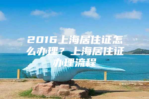 2016上海居住证怎么办理？上海居住证办理流程