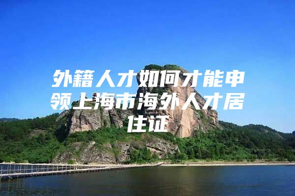 外籍人才如何才能申领上海市海外人才居住证