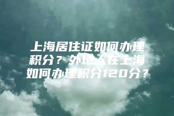 上海居住证如何办理积分？外地人在上海如何办理积分120分？