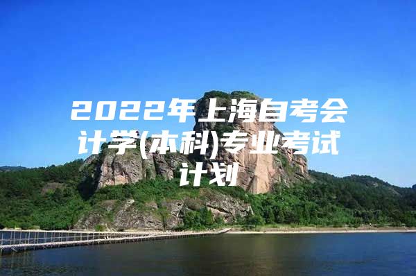 2022年上海自考会计学(本科)专业考试计划