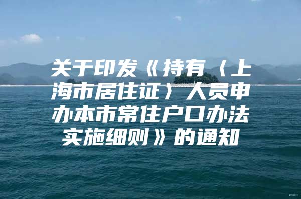 关于印发《持有〈上海市居住证〉人员申办本市常住户口办法实施细则》的通知