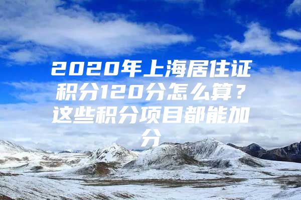 2020年上海居住证积分120分怎么算？这些积分项目都能加分