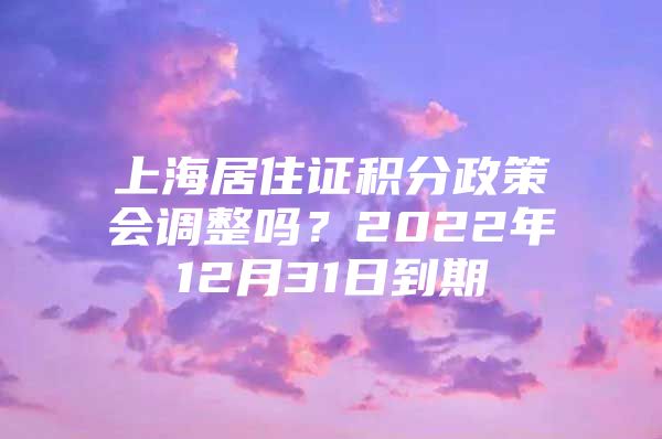 上海居住证积分政策会调整吗？2022年12月31日到期