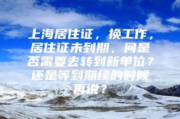 上海居住证，换工作，居住证未到期，问是否需要去转到新单位？还是等到期续的时候再说？