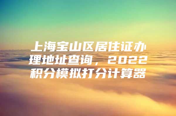 上海宝山区居住证办理地址查询，2022积分模拟打分计算器