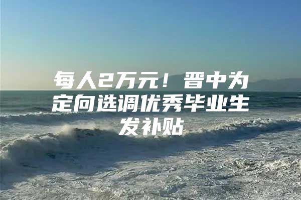 每人2万元！晋中为定向选调优秀毕业生发补贴