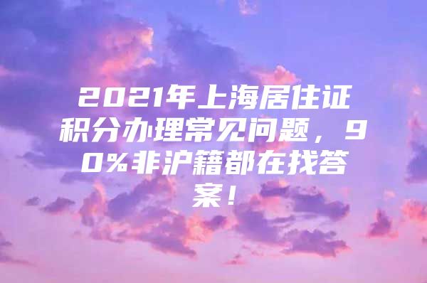 2021年上海居住证积分办理常见问题，90%非沪籍都在找答案！