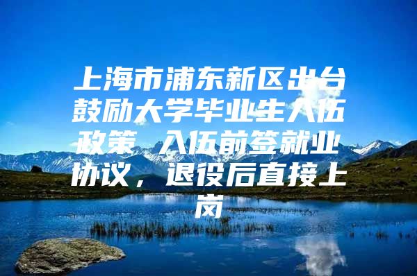 上海市浦东新区出台鼓励大学毕业生入伍政策 入伍前签就业协议，退役后直接上岗