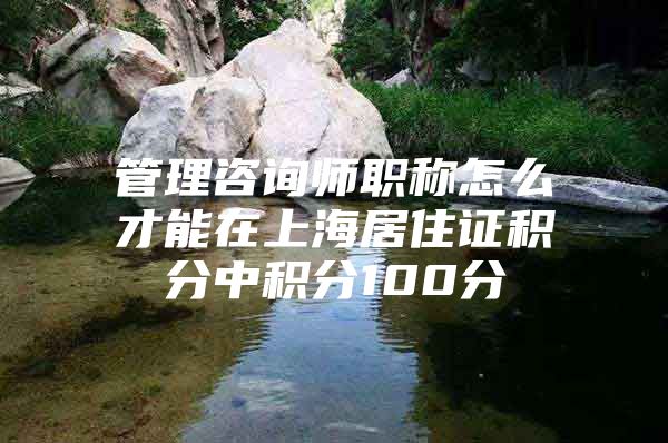 管理咨询师职称怎么才能在上海居住证积分中积分100分