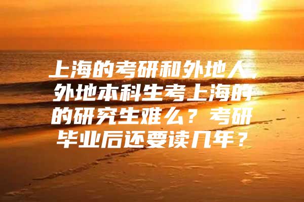 上海的考研和外地人，外地本科生考上海的的研究生难么？考研毕业后还要读几年？