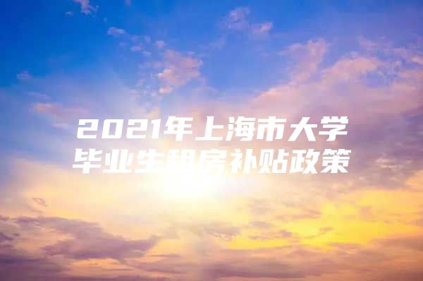 2021年上海市大学毕业生租房补贴政策