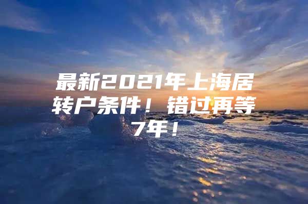 最新2021年上海居转户条件！错过再等7年！