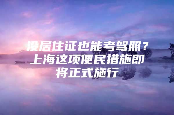 没居住证也能考驾照？上海这项便民措施即将正式施行