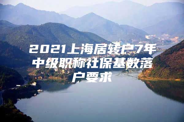 2021上海居转户7年中级职称社保基数落户要求