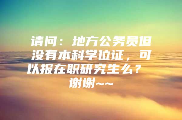 请问：地方公务员但没有本科学位证，可以报在职研究生么？ 谢谢~~