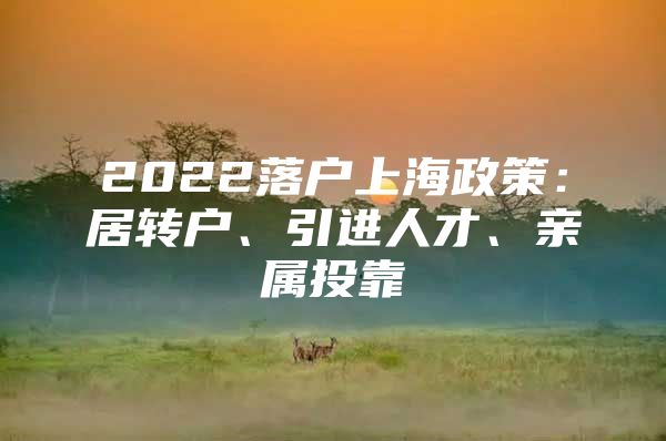 2022落户上海政策：居转户、引进人才、亲属投靠