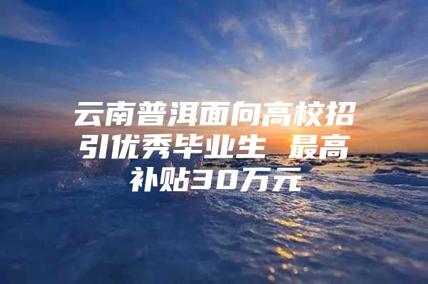 云南普洱面向高校招引优秀毕业生 最高补贴30万元