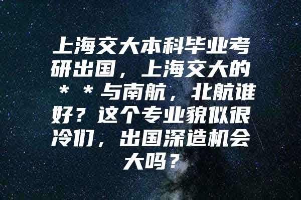 上海交大本科毕业考研出国，上海交大的＊＊与南航，北航谁好？这个专业貌似很冷们，出国深造机会大吗？