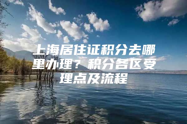 上海居住证积分去哪里办理？积分各区受理点及流程