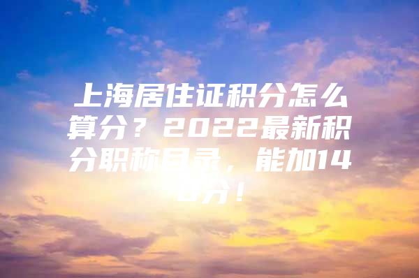 上海居住证积分怎么算分？2022最新积分职称目录，能加140分！