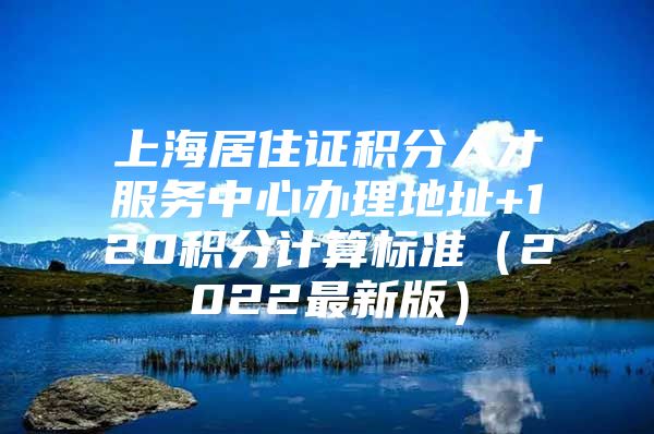 上海居住证积分人才服务中心办理地址+120积分计算标准（2022最新版）