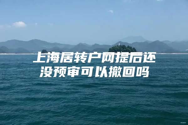 上海居转户网提后还没预审可以撤回吗