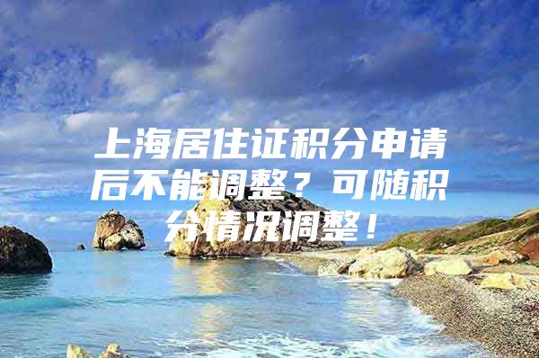 上海居住证积分申请后不能调整？可随积分情况调整！