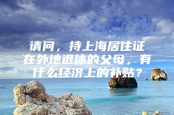 请问，持上海居住证在外地退休的父母，有什么经济上的补贴？