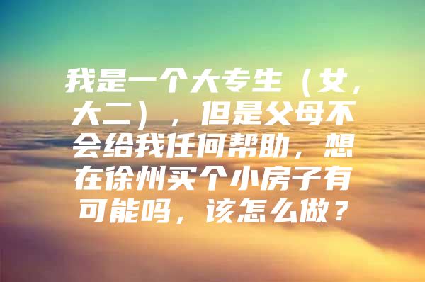 我是一个大专生（女，大二），但是父母不会给我任何帮助，想在徐州买个小房子有可能吗，该怎么做？