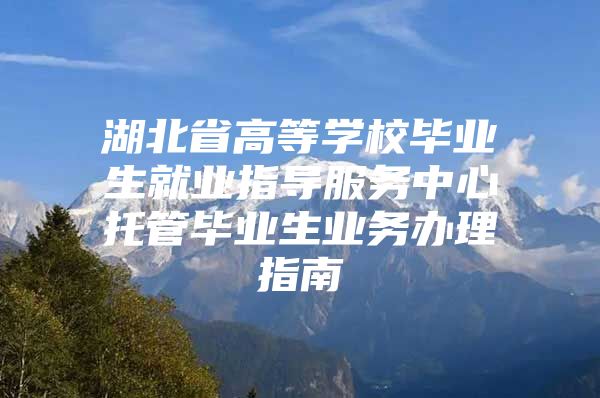 湖北省高等学校毕业生就业指导服务中心托管毕业生业务办理指南